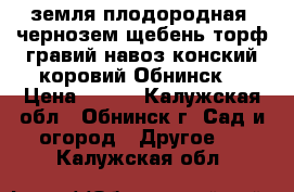 земля плодородная, чернозем,щебень,торф,гравий,навоз конский,коровий.Обнинск. › Цена ­ 500 - Калужская обл., Обнинск г. Сад и огород » Другое   . Калужская обл.